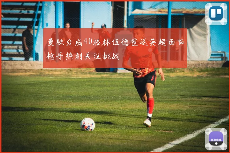 曼联分成40格林伍德重返英超面临枪手热刺关注挑战