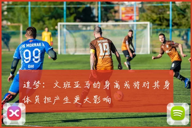 追梦：文班亚马的身高或将对其身体负担产生更大影响