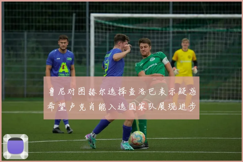 鲁尼对图赫尔选择查洛巴表示疑惑希望卢克肖能入选国家队展现进步