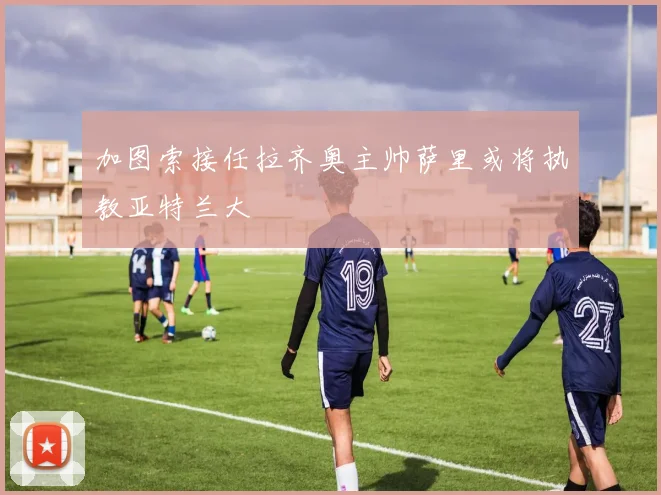 加图索接任拉齐奥主帅萨里或将执教亚特兰大