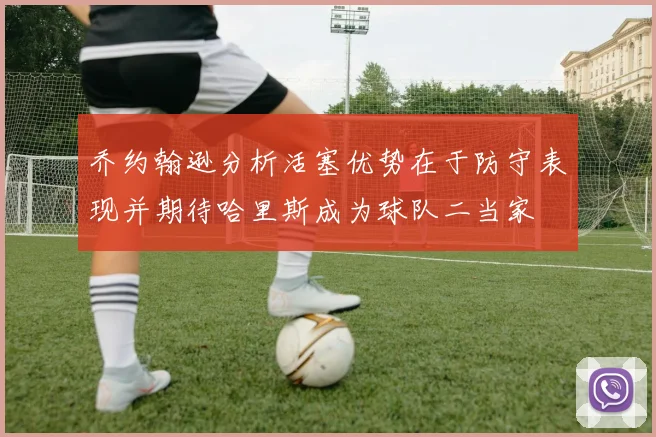 乔约翰逊分析活塞优势在于防守表现并期待哈里斯成为球队二当家