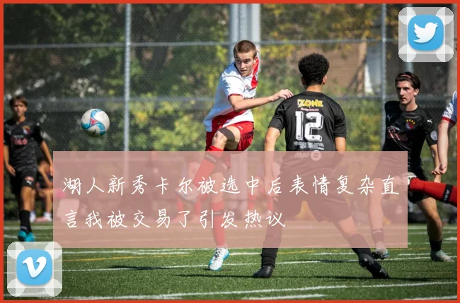 湖人新秀卡尔被选中后表情复杂直言我被交易了引发热议