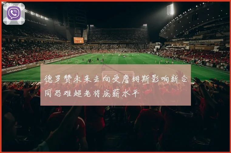 德罗赞未来去向受詹姆斯影响新合同恐难超老将底薪水平