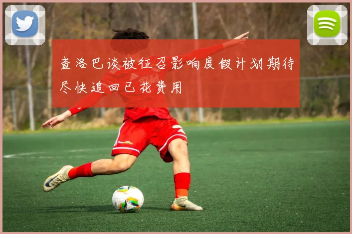 查洛巴谈被征召影响度假计划期待尽快追回已花费用