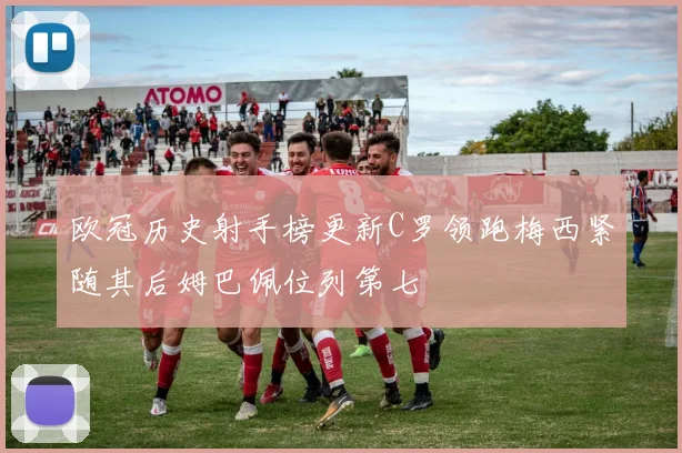 欧冠历史射手榜更新C罗领跑梅西紧随其后姆巴佩位列第七