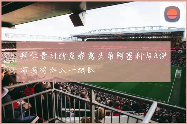 拜仁青训新星崭露头角阿塞科与A伊布或将加入一线队