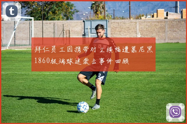 拜仁员工因携带对立横幅遭慕尼黑1860极端球迷袭击事件回顾