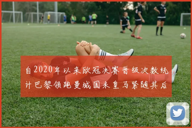 自2020年以来欧冠决赛晋级次数统计巴黎领跑曼城国米皇马紧随其后