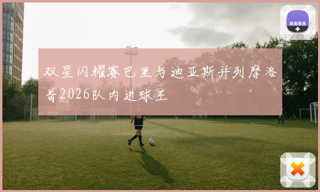 双星闪耀赛巴里与迪亚斯并列摩洛哥2026队内进球王