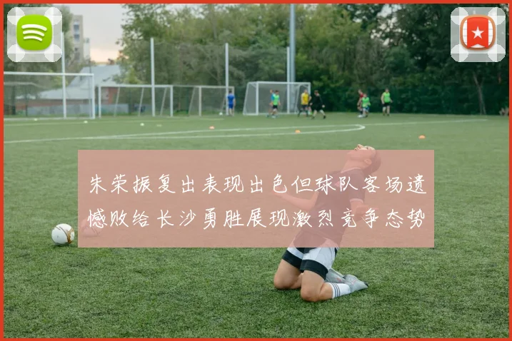 朱荣振复出表现出色但球队客场遗憾败给长沙勇胜展现激烈竞争态势