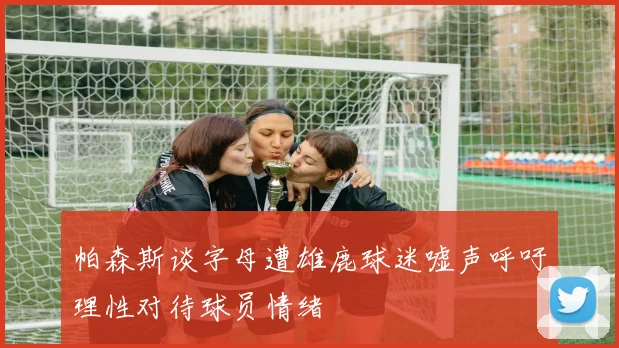 帕森斯谈字母遭雄鹿球迷嘘声呼吁理性对待球员情绪