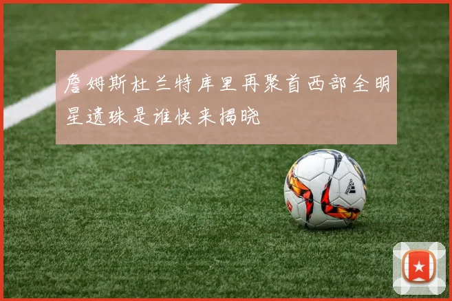 詹姆斯杜兰特库里再聚首西部全明星遗珠是谁快来揭晓