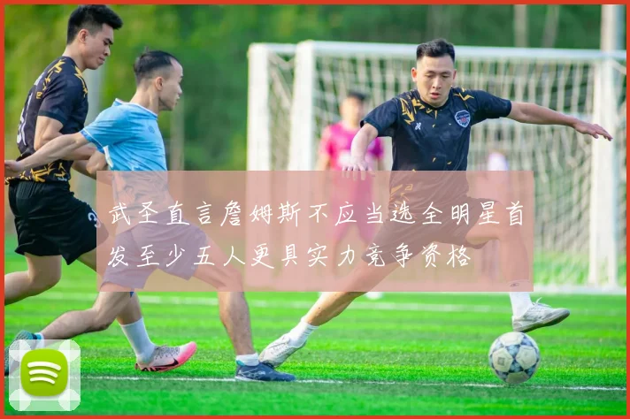 武圣直言詹姆斯不应当选全明星首发至少五人更具实力竞争资格