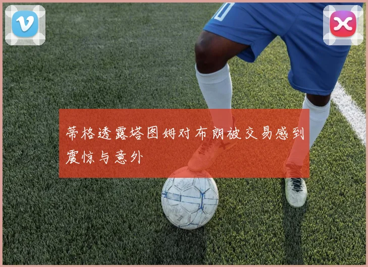 蒂格透露塔图姆对布朗被交易感到震惊与意外