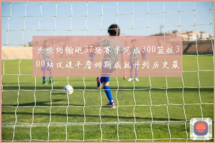 杰伦约翰逊37场赛季完成300篮板300助攻追平詹姆斯成就并列历史最快前锋