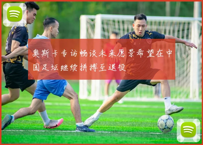 奥斯卡专访畅谈未来愿景希望在中国足坛继续拼搏至退役