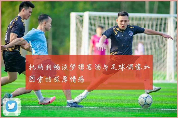 托纳利畅谈梦想客场与足球偶像加图索的深厚情感