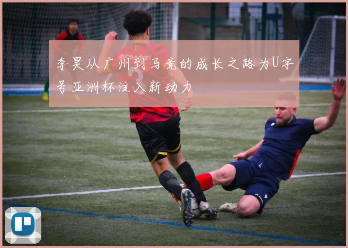 李昊从广州到马竞的成长之路为U字号亚洲杯注入新动力