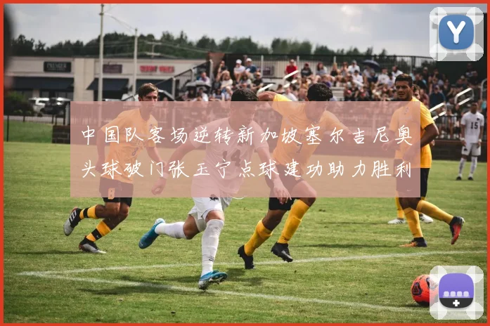中国队客场逆转新加坡塞尔吉尼奥头球破门张玉宁点球建功助力胜利