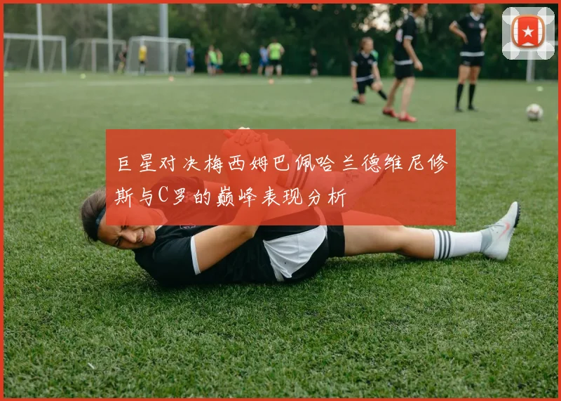 巨星对决梅西姆巴佩哈兰德维尼修斯与C罗的巅峰表现分析