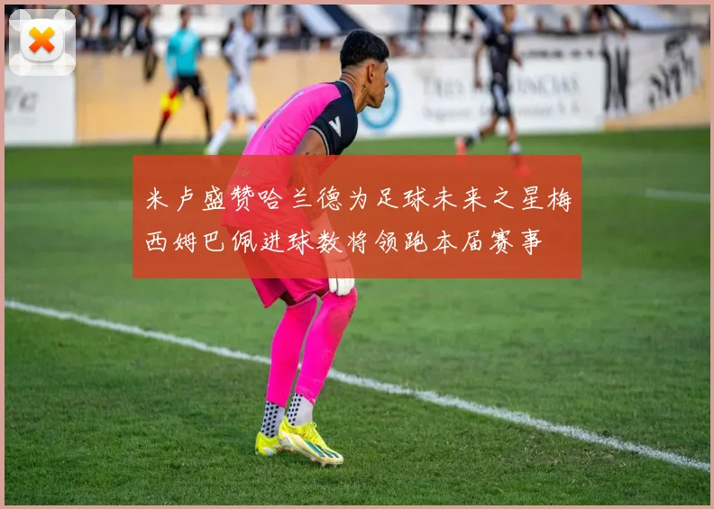 米卢盛赞哈兰德为足球未来之星梅西姆巴佩进球数将领跑本届赛事