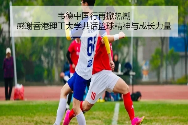 韦德中国行再掀热潮 感谢香港理工大学共话篮球精神与成长力量 - hth