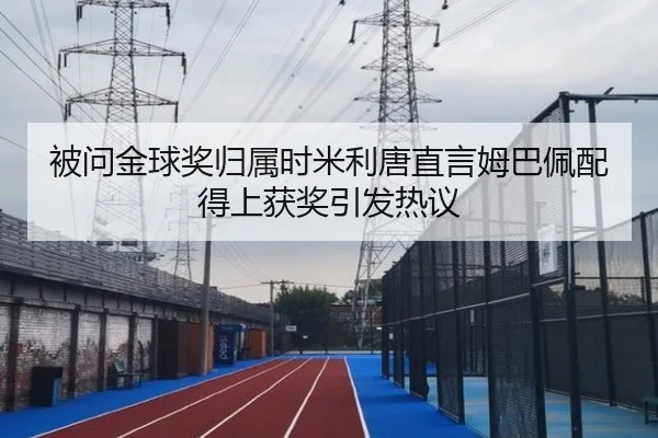 被问金球奖归属时米利唐直言姆巴佩配得上获奖引发热议 - hth